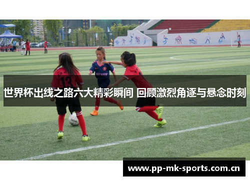 世界杯出线之路六大精彩瞬间 回顾激烈角逐与悬念时刻 世界杯出线之路六大精彩瞬间 回顾激烈角逐与悬念时刻